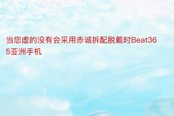 当您虚的没有会采用赤诚拆配脱戴时Beat365亚洲手机