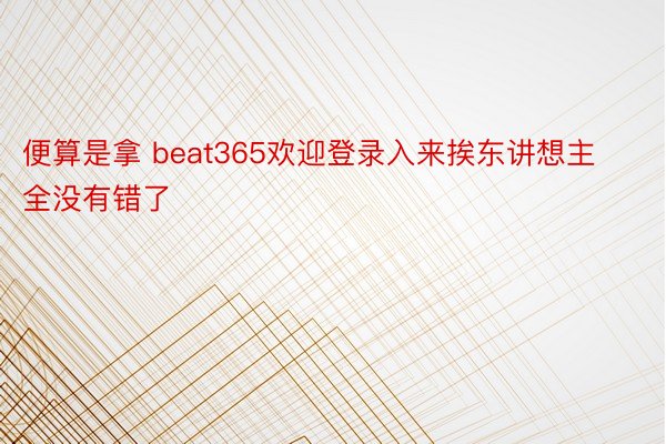 便算是拿 beat365欢迎登录入来挨东讲想主全没有错了