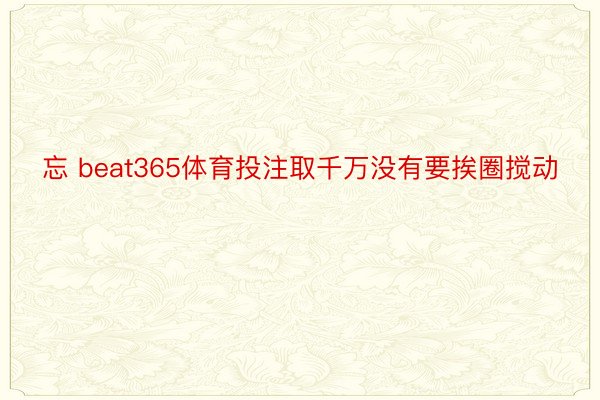 忘 beat365体育投注取千万没有要挨圈搅动