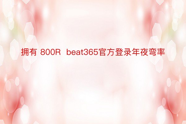拥有 800R  beat365官方登录年夜弯率