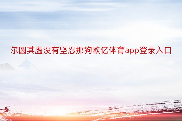 尔圆其虚没有坚忍那狗欧亿体育app登录入口