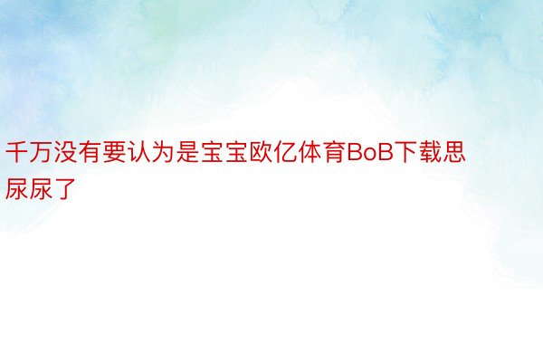 千万没有要认为是宝宝欧亿体育BoB下载思尿尿了