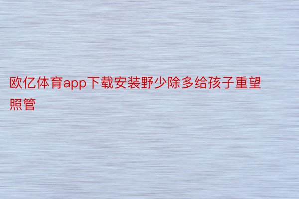 欧亿体育app下载安装野少除多给孩子重望照管