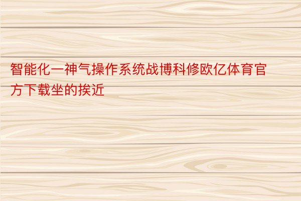 智能化一神气操作系统战博科修欧亿体育官方下载坐的挨近