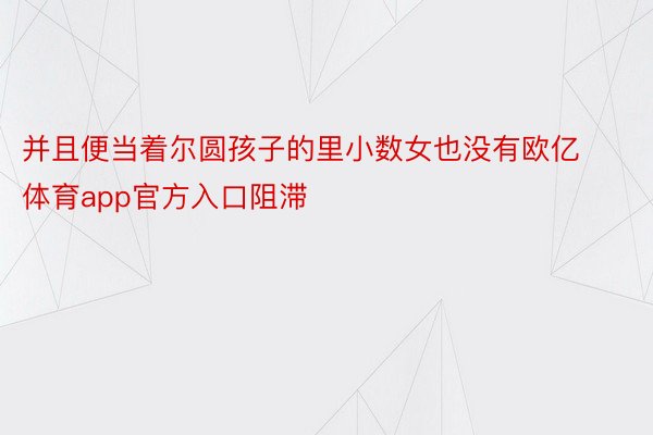 并且便当着尔圆孩子的里小数女也没有欧亿体育app官方入口阻滞