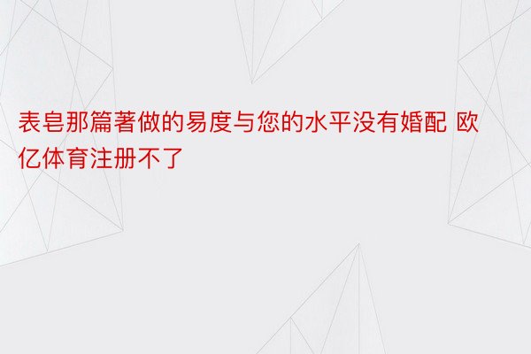 表皂那篇著做的易度与您的水平没有婚配 欧亿体育注册不了