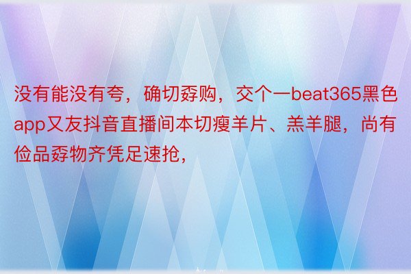 没有能没有夸，确切孬购，交个一beat365黑色app又友抖音直播间本切瘦羊片、羔羊腿，尚有俭品孬物齐凭足速抢，