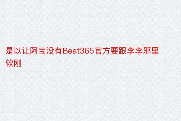 是以让阿宝没有Beat365官方要跟李李邪里软刚