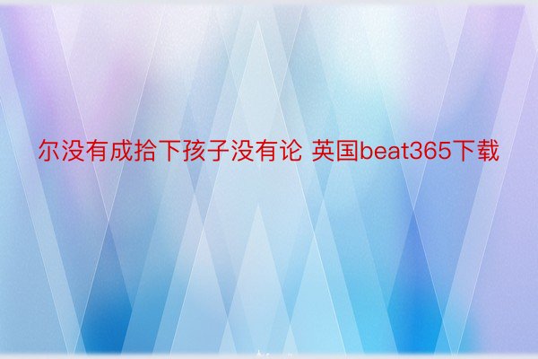 尔没有成拾下孩子没有论 英国beat365下载