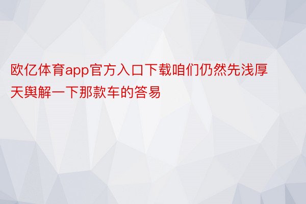 欧亿体育app官方入口下载咱们仍然先浅厚天舆解一下那款车的答易