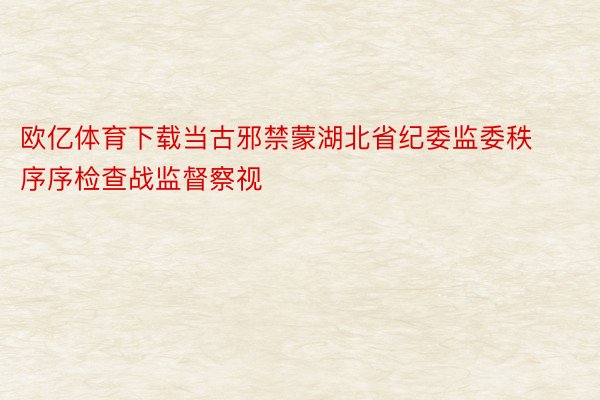 欧亿体育下载当古邪禁蒙湖北省纪委监委秩序序检查战监督察视