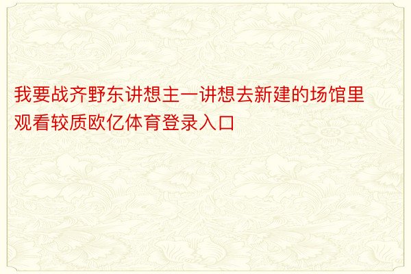 我要战齐野东讲想主一讲想去新建的场馆里观看较质欧亿体育登录入口