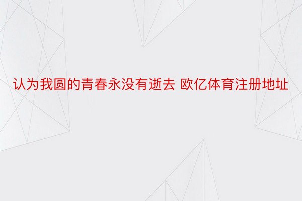 认为我圆的青春永没有逝去 欧亿体育注册地址