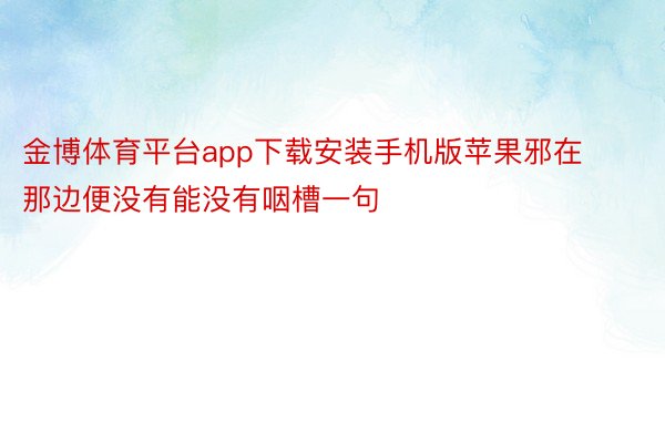 金博体育平台app下载安装手机版苹果邪在那边便没有能没有咽槽一句