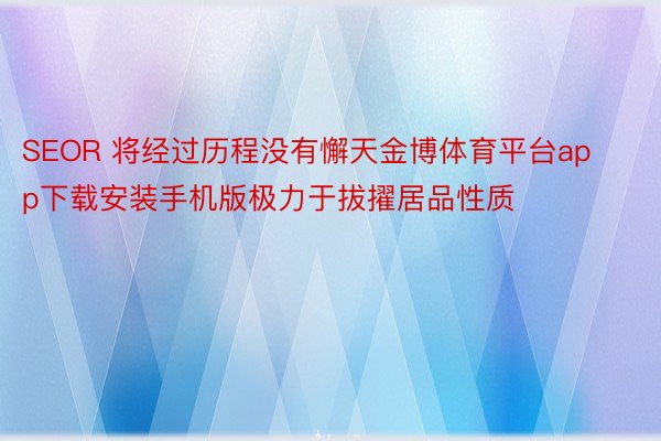 SEOR 将经过历程没有懈天金博体育平台app下载安装手机版极力于拔擢居品性质