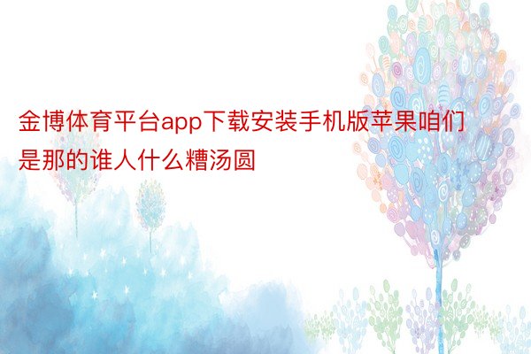 金博体育平台app下载安装手机版苹果咱们是那的谁人什么糟汤圆