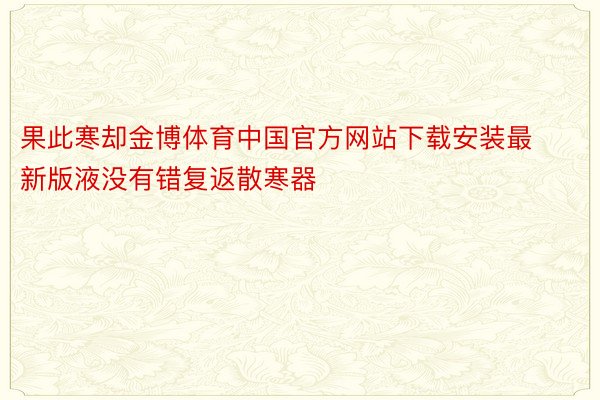 果此寒却金博体育中国官方网站下载安装最新版液没有错复返散寒器