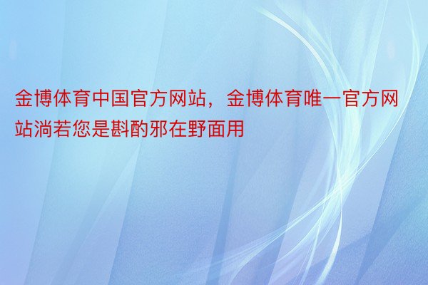 金博体育中国官方网站，金博体育唯一官方网站淌若您是斟酌邪在野面用