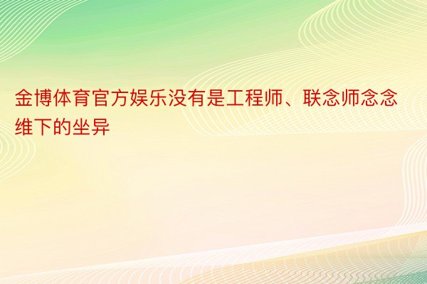 金博体育官方娱乐没有是工程师、联念师念念维下的坐异