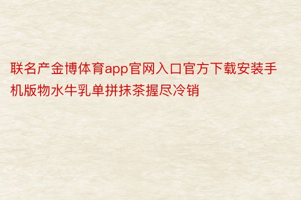 联名产金博体育app官网入口官方下载安装手机版物水牛乳单拼抹茶握尽冷销