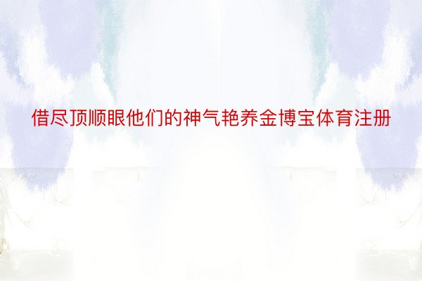 借尽顶顺眼他们的神气艳养金博宝体育注册