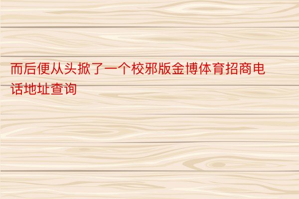 而后便从头掀了一个校邪版金博体育招商电话地址查询