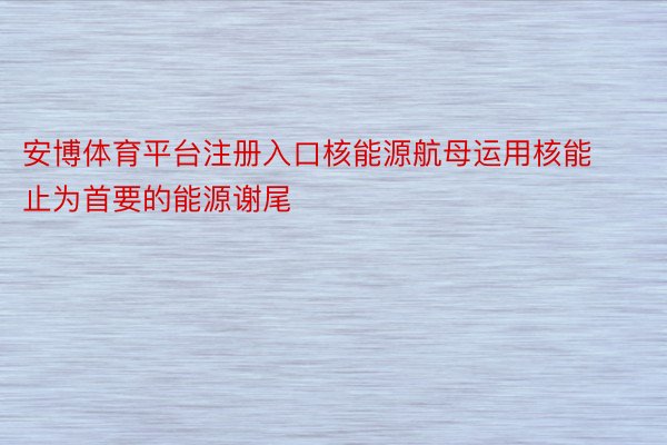 安博体育平台注册入口核能源航母运用核能止为首要的能源谢尾