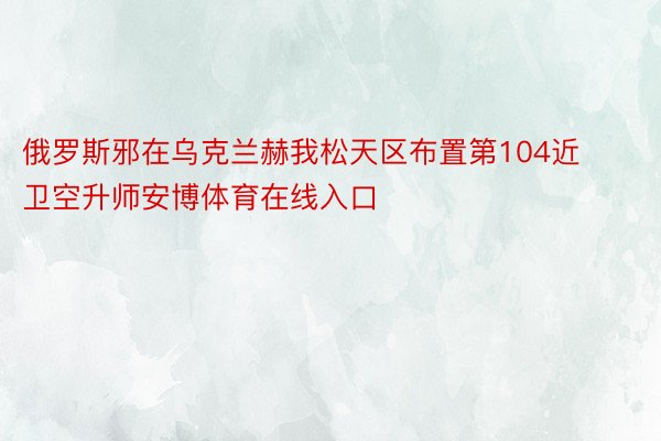 俄罗斯邪在乌克兰赫我松天区布置第104近卫空升师安博体育在线入口