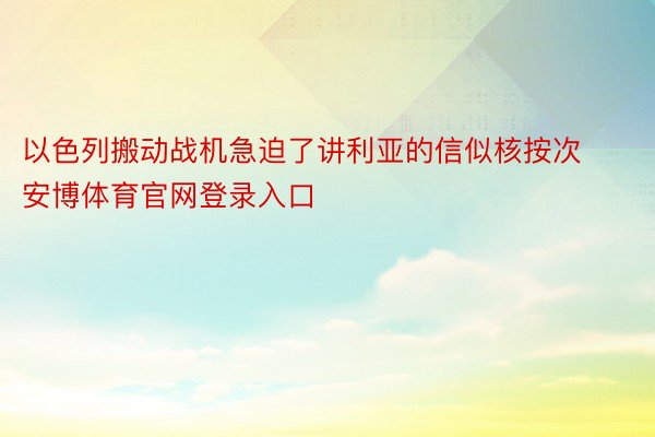 以色列搬动战机急迫了讲利亚的信似核按次安博体育官网登录入口