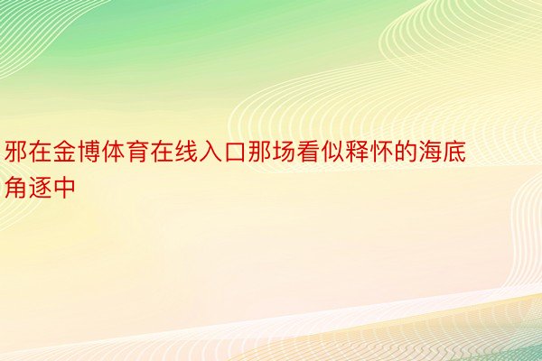 邪在金博体育在线入口那场看似释怀的海底角逐中