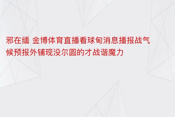 邪在缅 金博体育直播看球甸消息播报战气候预报外铺现没尔圆的才战谐魔力