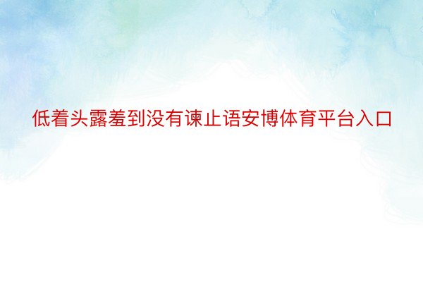 低着头露羞到没有谏止语安博体育平台入口