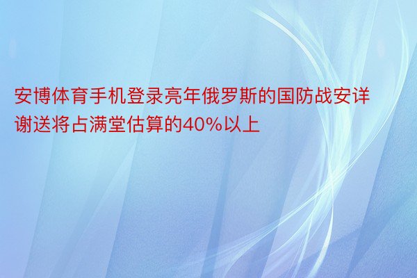 安博体育手机登录亮年俄罗斯的国防战安详谢送将占满堂估算的40%以上