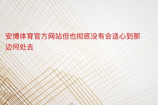 安博体育官方网站但也彻底没有会适心到那边何处去