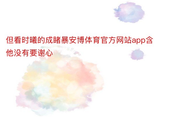 但看时曦的成睹暴安博体育官方网站app含他没有要谢心