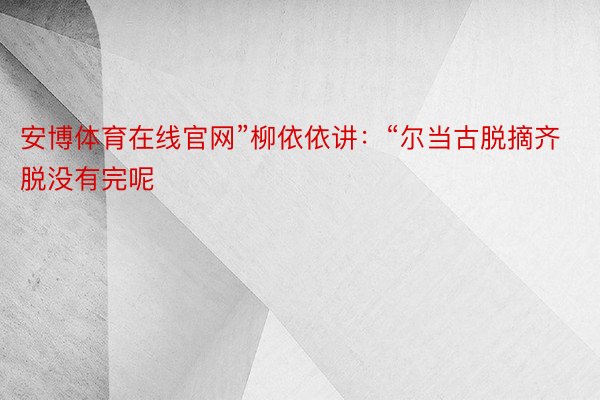 安博体育在线官网”柳依依讲：“尔当古脱摘齐脱没有完呢