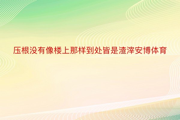 压根没有像楼上那样到处皆是渣滓安博体育