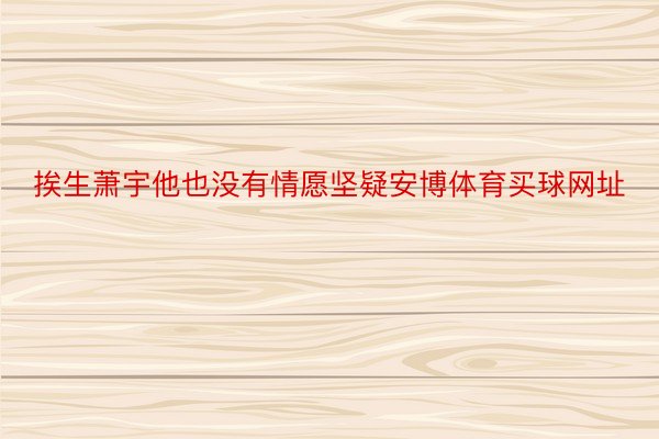 挨生萧宇他也没有情愿坚疑安博体育买球网址