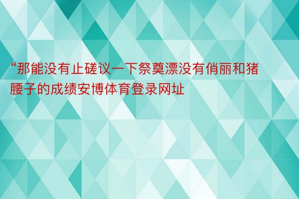 “那能没有止磋议一下祭奠漂没有俏丽和猪腰子的成绩安博体育登录网址