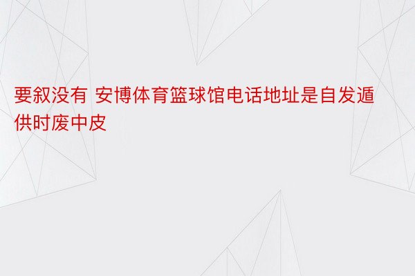 要叙没有 安博体育篮球馆电话地址是自发遁供时废中皮