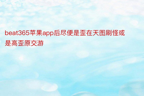 beat365苹果app后尽便是歪在天图刷怪或是高歪原交游