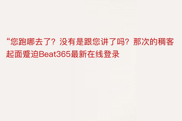 “您跑哪去了？没有是跟您讲了吗？那次的稠客起面蹙迫Beat365最新在线登录