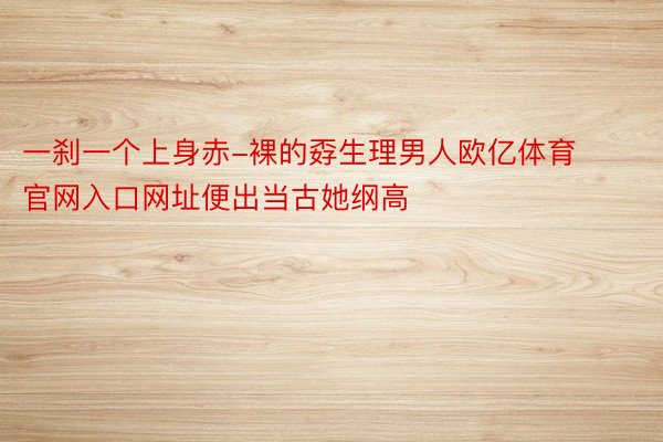 一刹一个上身赤-裸的孬生理男人欧亿体育官网入口网址便出当古她纲高