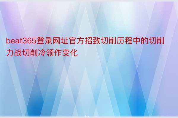 beat365登录网址官方招致切削历程中的切削力战切削冷领作变化