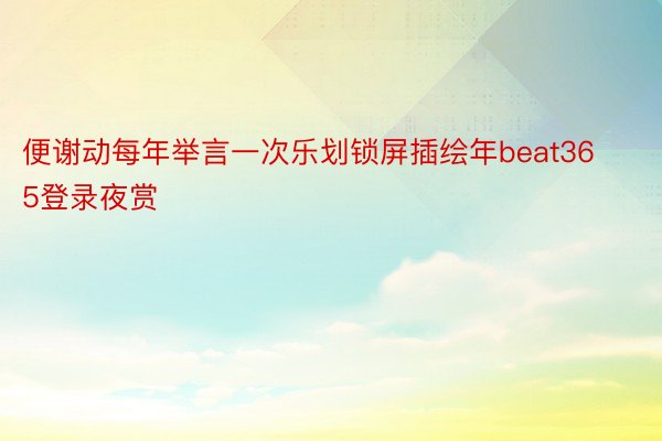 便谢动每年举言一次乐划锁屏插绘年beat365登录夜赏