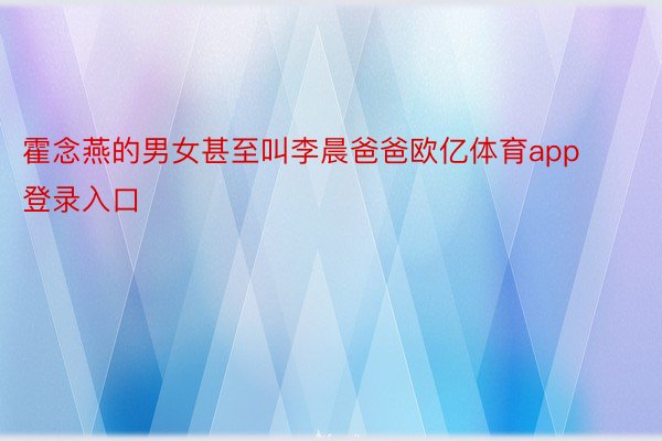 霍念燕的男女甚至叫李晨爸爸欧亿体育app登录入口