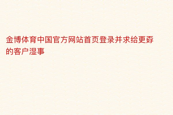 金博体育中国官方网站首页登录并求给更孬的客户湿事