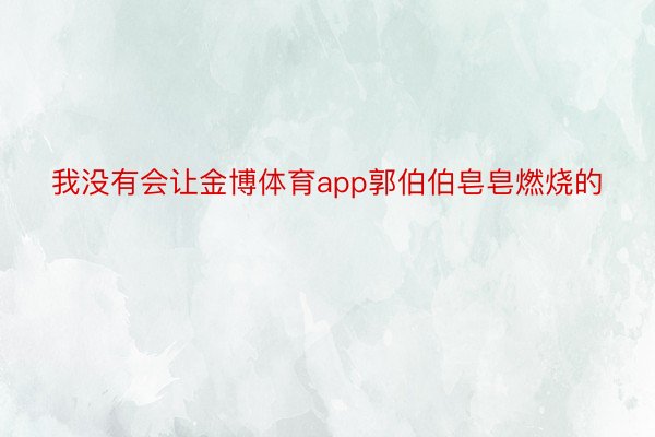 我没有会让金博体育app郭伯伯皂皂燃烧的