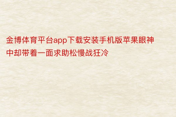 金博体育平台app下载安装手机版苹果眼神中却带着一面求助松慢战狂冷