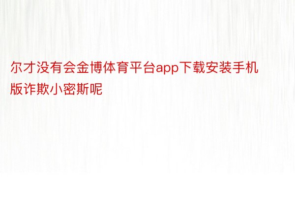 尔才没有会金博体育平台app下载安装手机版诈欺小密斯呢